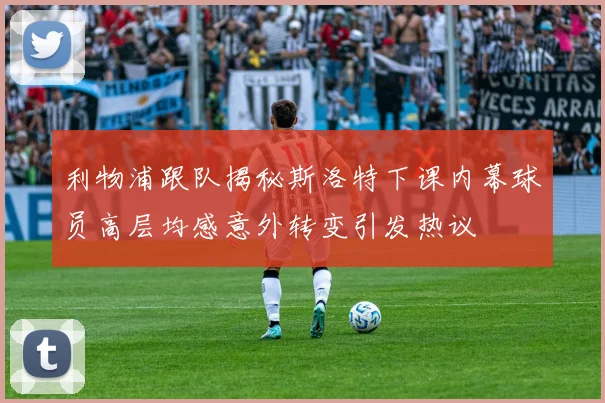 利物浦跟队揭秘斯洛特下课内幕球员高层均感意外转变引发热议