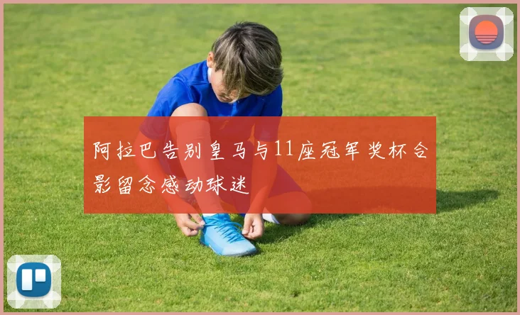 阿拉巴告别皇马与11座冠军奖杯合影留念感动球迷