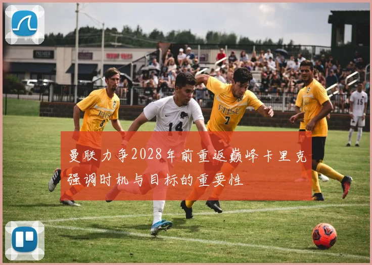 曼联力争2028年前重返巅峰卡里克强调时机与目标的重要性