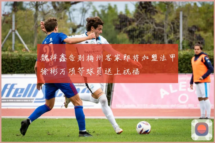 魏祥鑫告别梅州客家即将加盟法甲徐彬万项等球员送上祝福