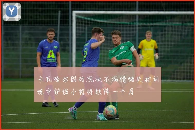 卡瓦哈尔因对现状不满情绪失控训练中铲伤小将将缺阵一个月