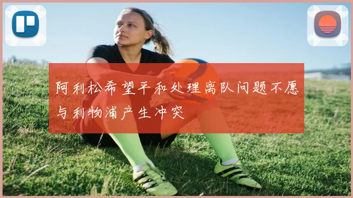 阿利松希望平和处理离队问题不愿与利物浦产生冲突