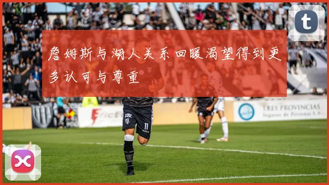 詹姆斯与湖人关系回暖渴望得到更多认可与尊重