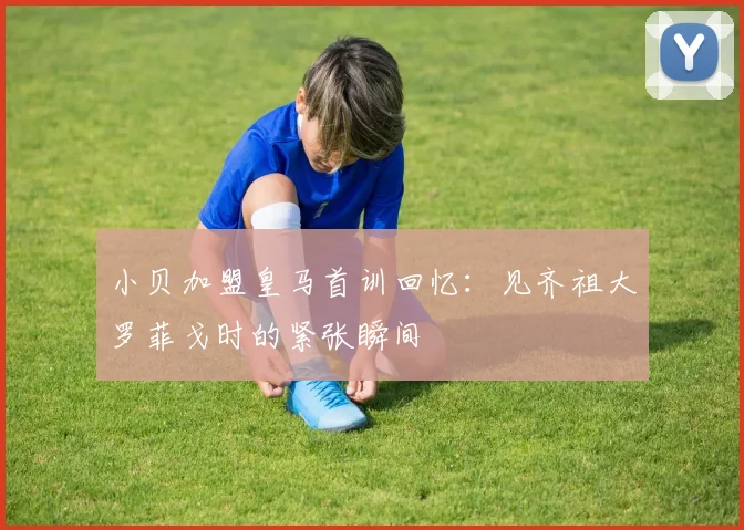 小贝加盟皇马首训回忆：见齐祖大罗菲戈时的紧张瞬间