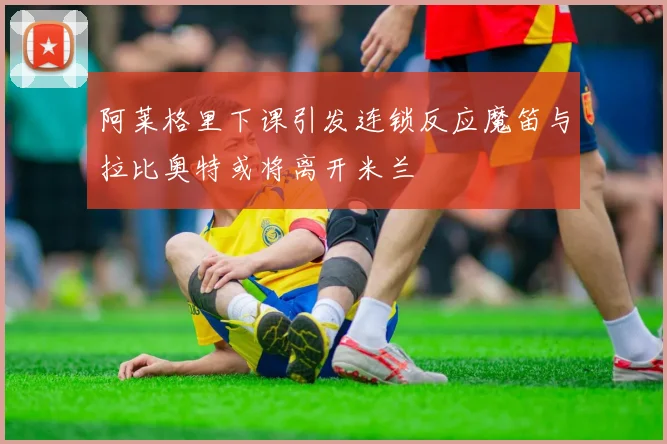 阿莱格里下课引发连锁反应魔笛与拉比奥特或将离开米兰