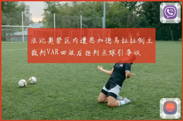 法比奥禁区内遭恩加德乌拉拉倒主裁判VAR回放后拒判点球引争议