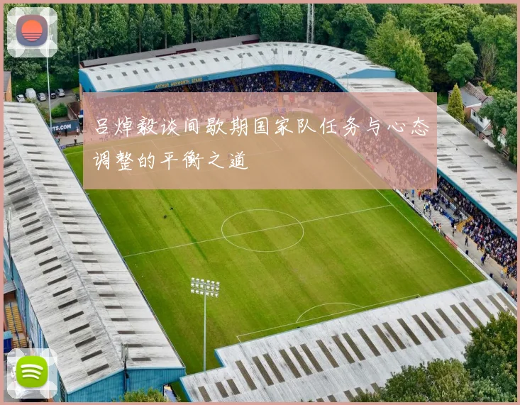 吕焯毅谈间歇期国家队任务与心态调整的平衡之道