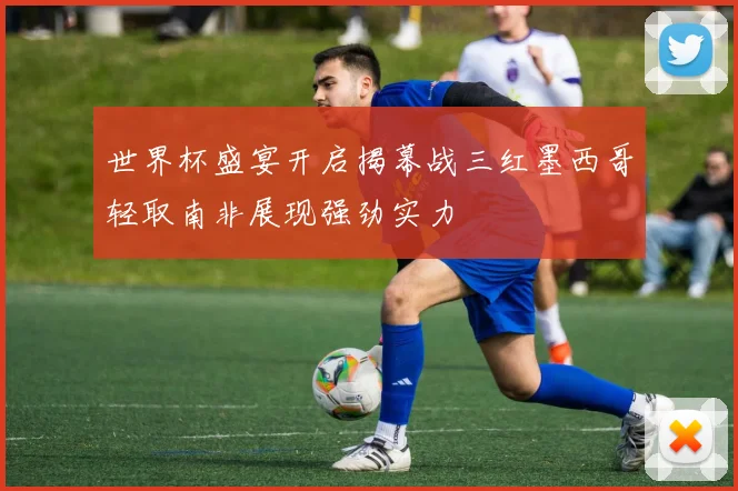 世界杯盛宴开启揭幕战三红墨西哥轻取南非展现强劲实力