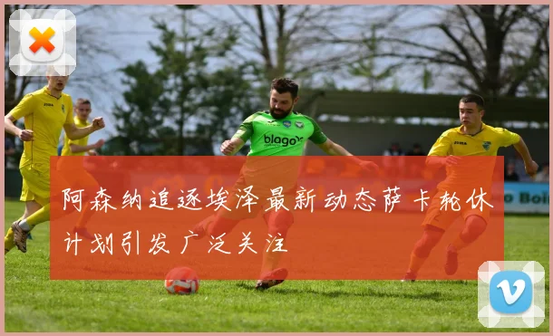 阿森纳追逐埃泽最新动态萨卡轮休计划引发广泛关注